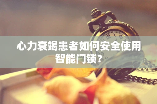 心力衰竭患者如何安全使用智能门锁？