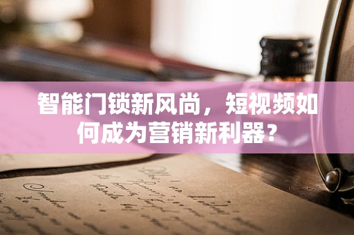 智能门锁新风尚，短视频如何成为营销新利器？