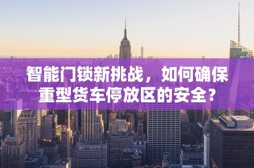 智能门锁新挑战，如何确保重型货车停放区的安全？