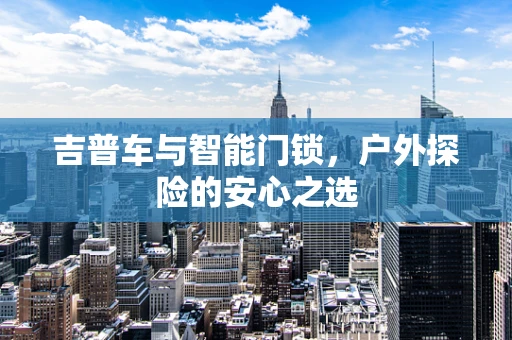 吉普车与智能门锁，户外探险的安心之选