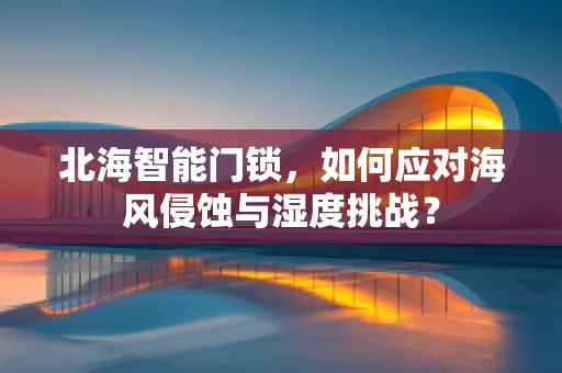 北海智能门锁，如何应对海风侵蚀与湿度挑战？