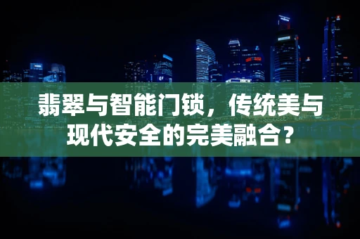 翡翠与智能门锁，传统美与现代安全的完美融合？