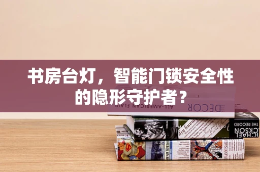 书房台灯，智能门锁安全性的隐形守护者？