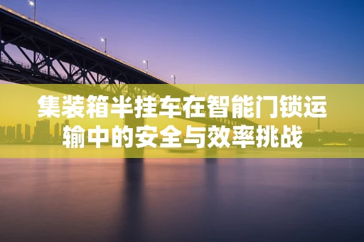 集装箱半挂车在智能门锁运输中的安全与效率挑战