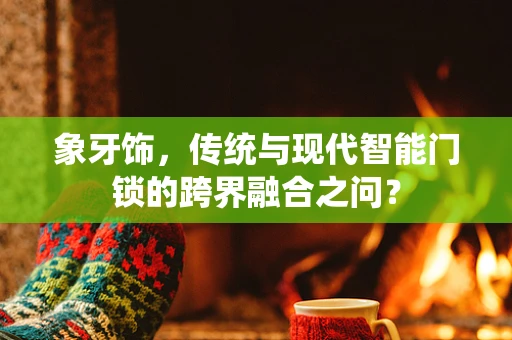 象牙饰，传统与现代智能门锁的跨界融合之问？