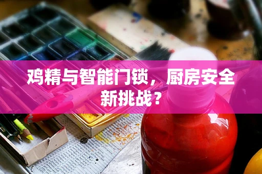 鸡精与智能门锁，厨房安全新挑战？