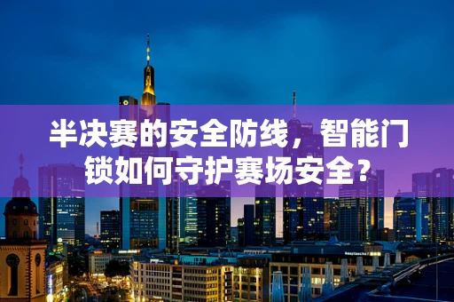 半决赛的安全防线，智能门锁如何守护赛场安全？