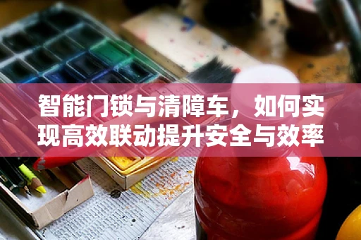 智能门锁与清障车，如何实现高效联动提升安全与效率？