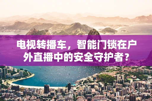 电视转播车，智能门锁在户外直播中的安全守护者？