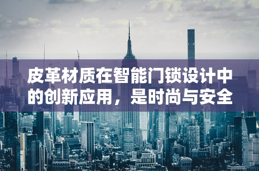 皮革材质在智能门锁设计中的创新应用，是时尚与安全的完美融合吗？