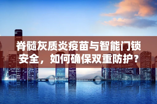 脊髓灰质炎疫苗与智能门锁安全，如何确保双重防护？