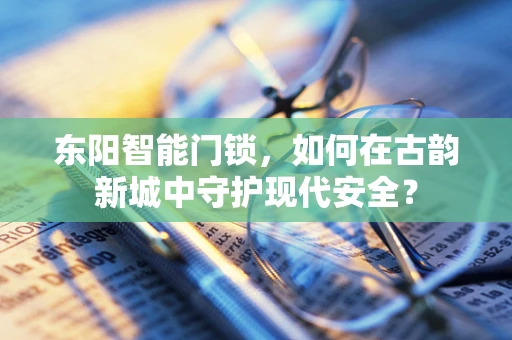 东阳智能门锁，如何在古韵新城中守护现代安全？