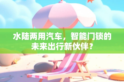 水陆两用汽车，智能门锁的未来出行新伙伴？