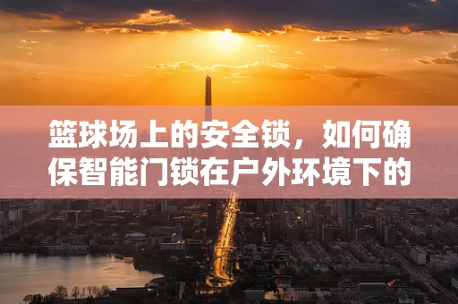 篮球场上的安全锁，如何确保智能门锁在户外环境下的耐用与安全？