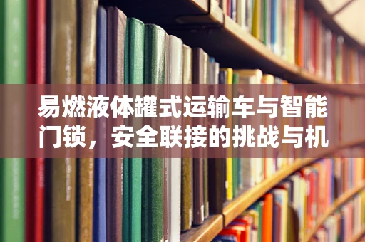 易燃液体罐式运输车与智能门锁，安全联接的挑战与机遇
