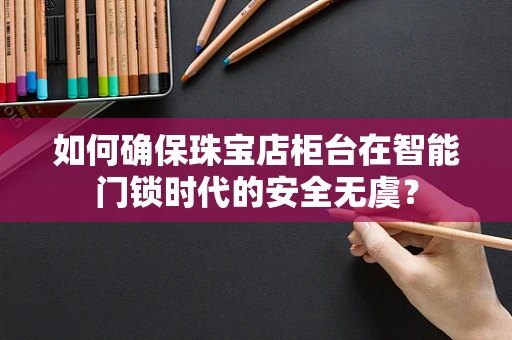 如何确保珠宝店柜台在智能门锁时代的安全无虞？