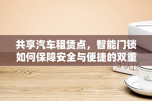共享汽车租赁点，智能门锁如何保障安全与便捷的双重体验？