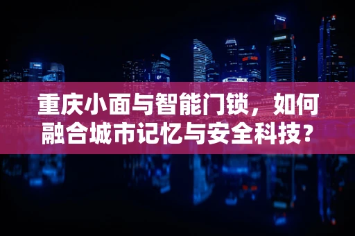 重庆小面与智能门锁，如何融合城市记忆与安全科技？