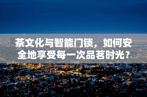 茶文化与智能门锁，如何安全地享受每一次品茗时光？