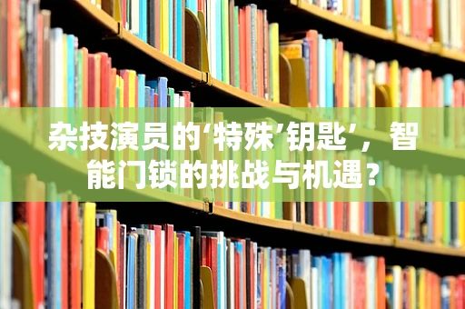 杂技演员的‘特殊’钥匙’，智能门锁的挑战与机遇？