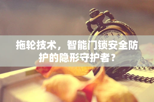 拖轮技术，智能门锁安全防护的隐形守护者？