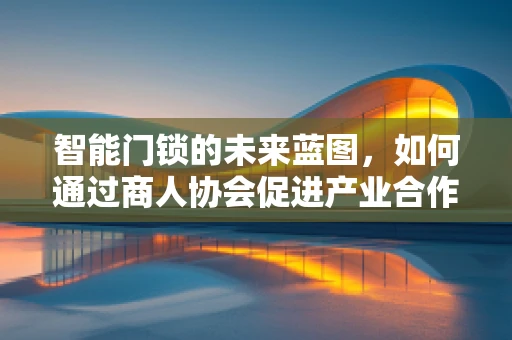 智能门锁的未来蓝图，如何通过商人协会促进产业合作？