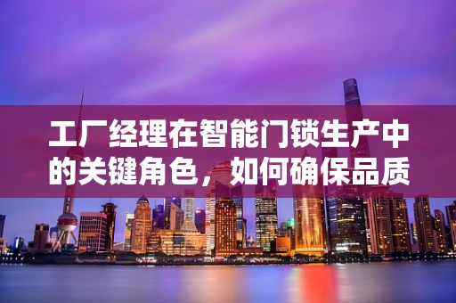 工厂经理在智能门锁生产中的关键角色，如何确保品质与效率的双重保障？