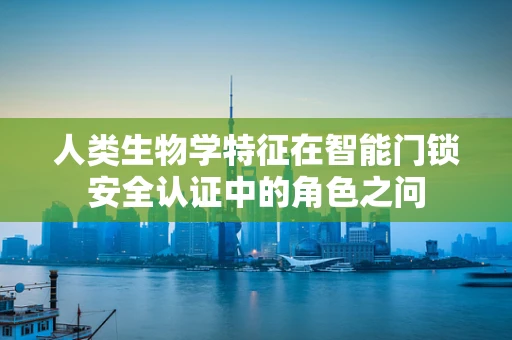 人类生物学特征在智能门锁安全认证中的角色之问