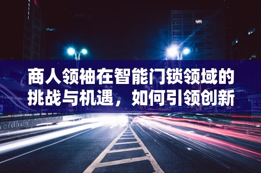 商人领袖在智能门锁领域的挑战与机遇，如何引领创新与安全并重？