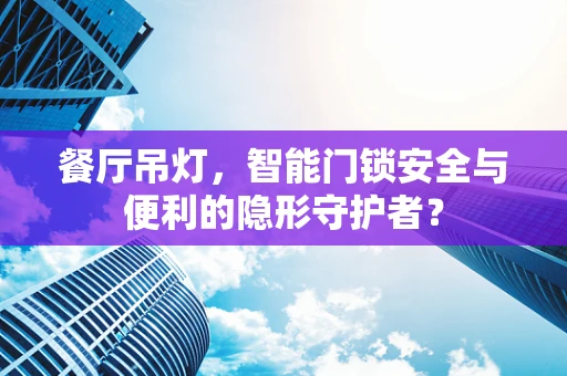 餐厅吊灯，智能门锁安全与便利的隐形守护者？