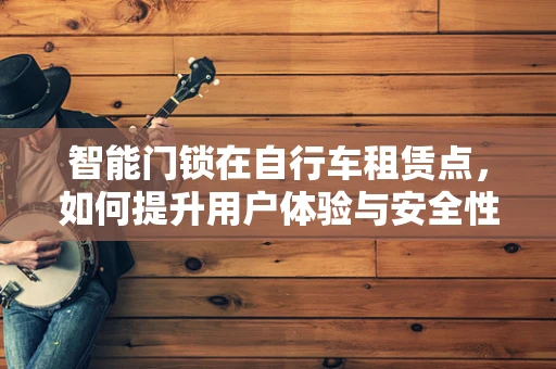 智能门锁在自行车租赁点，如何提升用户体验与安全性？