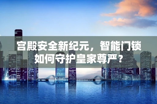 宫殿安全新纪元，智能门锁如何守护皇家尊严？