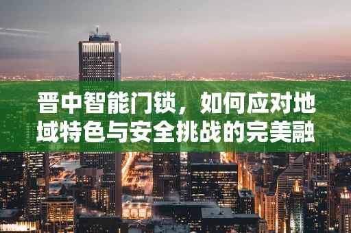 晋中智能门锁，如何应对地域特色与安全挑战的完美融合？