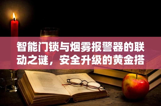 智能门锁与烟雾报警器的联动之谜，安全升级的黄金搭档？