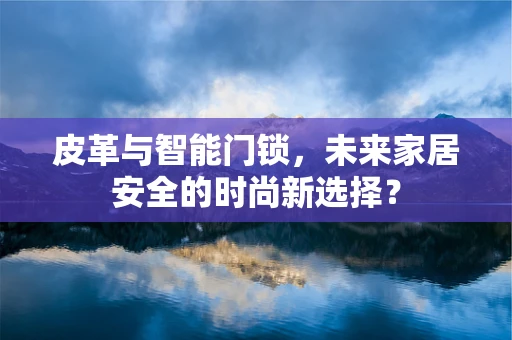 皮革与智能门锁，未来家居安全的时尚新选择？