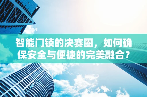 智能门锁的决赛圈，如何确保安全与便捷的完美融合？