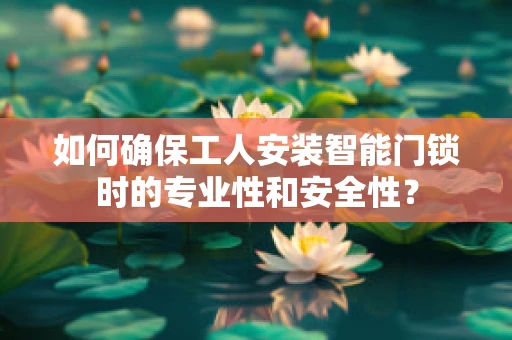 如何确保工人安装智能门锁时的专业性和安全性？