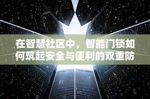 在智慧社区中，智能门锁如何筑起安全与便利的双重防线？