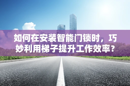 如何在安装智能门锁时，巧妙利用梯子提升工作效率？