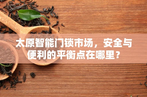 太原智能门锁市场，安全与便利的平衡点在哪里？