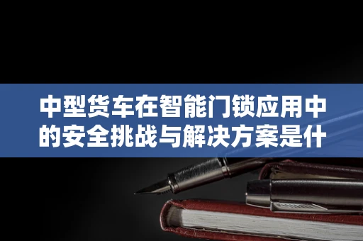 中型货车在智能门锁应用中的安全挑战与解决方案是什么？