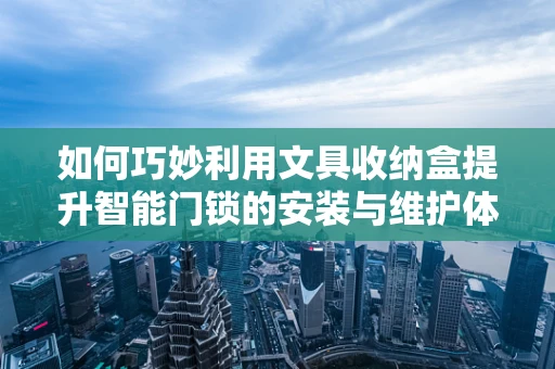 如何巧妙利用文具收纳盒提升智能门锁的安装与维护体验？
