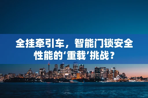 全挂牵引车，智能门锁安全性能的‘重载’挑战？