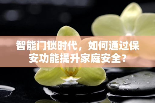 智能门锁时代，如何通过保安功能提升家庭安全？