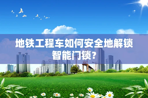 地铁工程车如何安全地解锁智能门锁？
