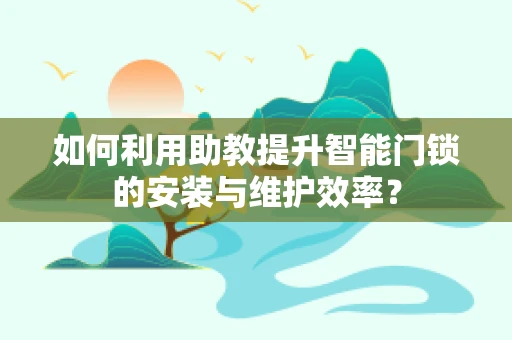 如何利用助教提升智能门锁的安装与维护效率？
