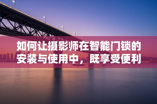 如何让摄影师在智能门锁的安装与使用中，既享受便利又保持创意灵感？
