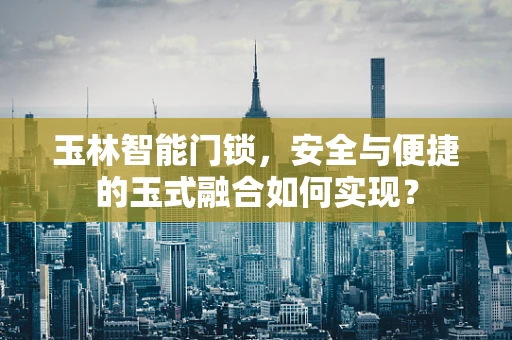 玉林智能门锁，安全与便捷的玉式融合如何实现？