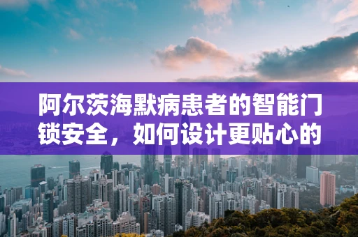 阿尔茨海默病患者的智能门锁安全，如何设计更贴心的家庭守护者？