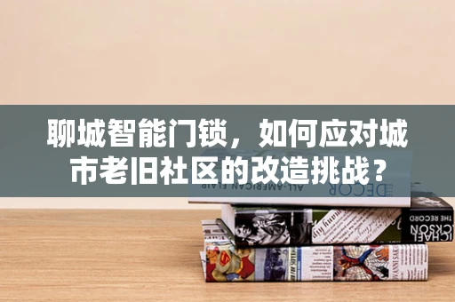 聊城智能门锁，如何应对城市老旧社区的改造挑战？